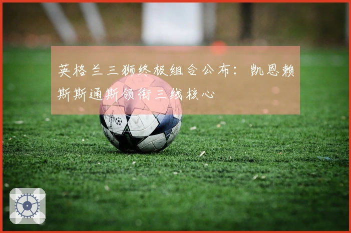 英格兰三狮终极组合公布：凯恩赖斯斯通斯领衔三线核心